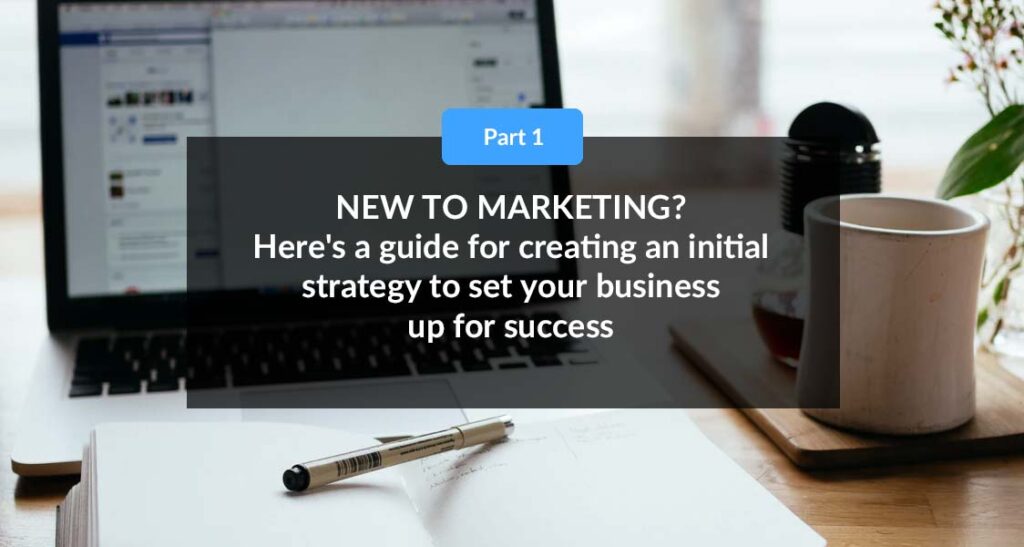 PART 1: New To Marketing? Here’s a guide for creating an initial strategy to set your business up for success