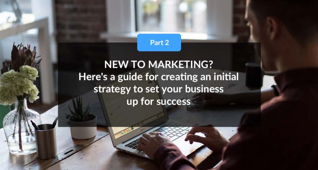 PART 2: New To Marketing? Here’s a guide for creating an initial strategy to set your business up for success